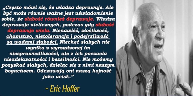 „Często mówi się, że władza deprawuje. Ale być może równie ważne jest uświadomienie sobie, że słabość również deprawuje. Władza deprawuje nielicznych, podczas gdy słabość deprawuje wielu. Nienawiść, złośliwość, chamstwo, nietolerancja i podejrzliwość są wadami słabości. Niechęć słabych nie wynika z wyrządzonej im niesprawiedliwości, ale z ich poczucia nieadekwatności i bezsilności. Nie możemy pozyskać słabych, dzieląc się z nimi naszym bogactwem. Odczuwają oni naszą hojność jako ucisk” - Eric Hoffer