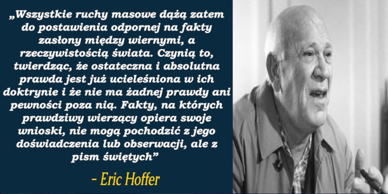 „Wszystkie ruchy masowe dążą zatem do postawienia odpornej na fakty zasłony między wiernymi a rzeczywistością świata. Czynią to, twierdząc, że ostateczna i absolutna prawda jest już ucieleśniona w ich doktrynie i że nie ma żadnej prawdy ani pewności poza nią. Fakty, na których prawdziwy wierzący opiera swoje wnioski, nie mogą pochodzić z jego doświadczenia lub obserwacji, ale z pism świętych” - Eric Hoffer