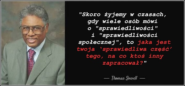 „Skoro żyjemy w czasach, gdy wiele osób mówi o ‘sprawiedliwości’ i ‘sprawiedliwości społecznej’, to jaka jest twoja ‘sprawiedliwa część’ tego, na co ktoś inny zapracował?” - Thomas Sowell